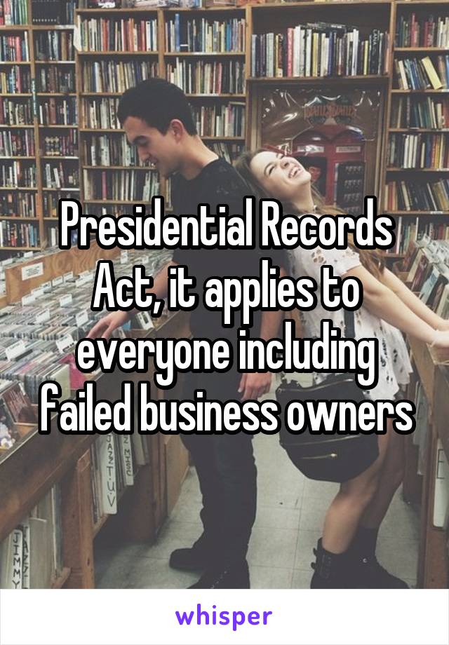 Presidential Records Act, it applies to everyone including failed business owners