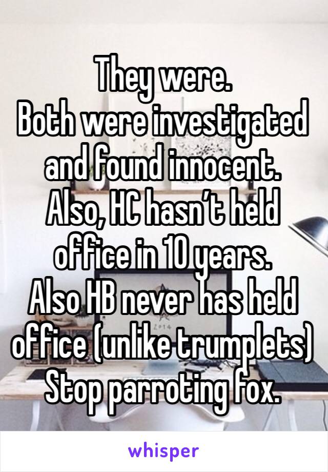 They were. 
Both were investigated and found innocent. 
Also, HC hasn’t held office in 10 years. 
Also HB never has held office (unlike trumplets)
Stop parroting fox. 