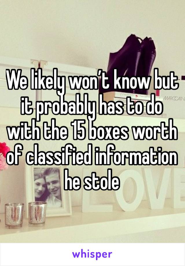 We likely won’t know but it probably has to do with the 15 boxes worth of classified information he stole