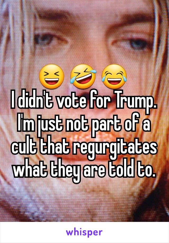 😆 🤣 😂 
I didn't vote for Trump. I'm just not part of a cult that regurgitates what they are told to.