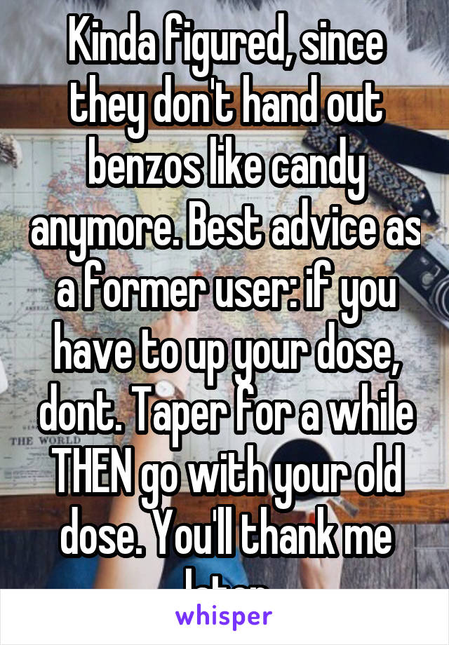 Kinda figured, since they don't hand out benzos like candy anymore. Best advice as a former user: if you have to up your dose, dont. Taper for a while THEN go with your old dose. You'll thank me later