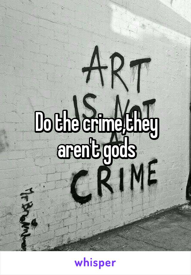 Do the crime,they aren't gods