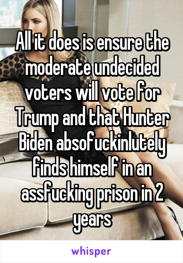 All it does is ensure the moderate undecided voters will vote for Trump and that Hunter Biden absofuckinlutely finds himself in an assfucking prison in 2 years