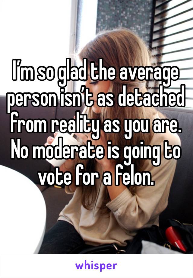 I’m so glad the average person isn’t as detached from reality as you are. No moderate is going to vote for a felon. 
