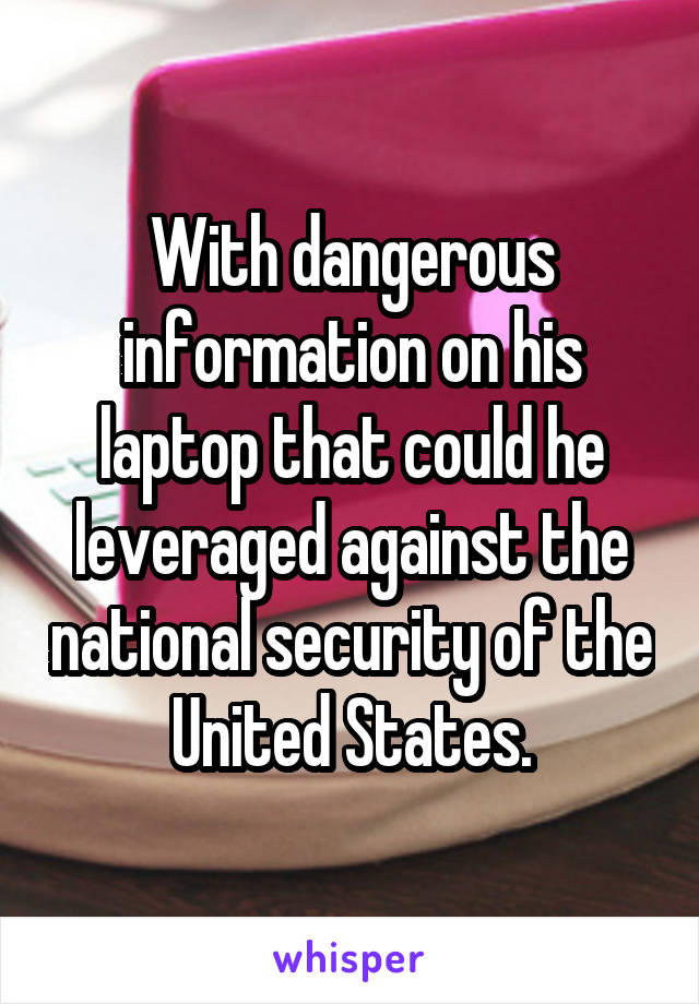 With dangerous information on his laptop that could he leveraged against the national security of the United States.