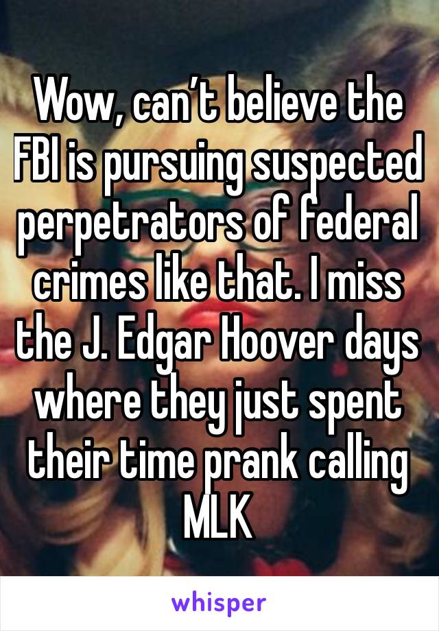 Wow, can’t believe the FBI is pursuing suspected perpetrators of federal crimes like that. I miss the J. Edgar Hoover days where they just spent their time prank calling MLK