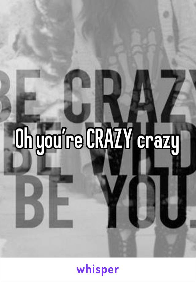 Oh you’re CRAZY crazy 