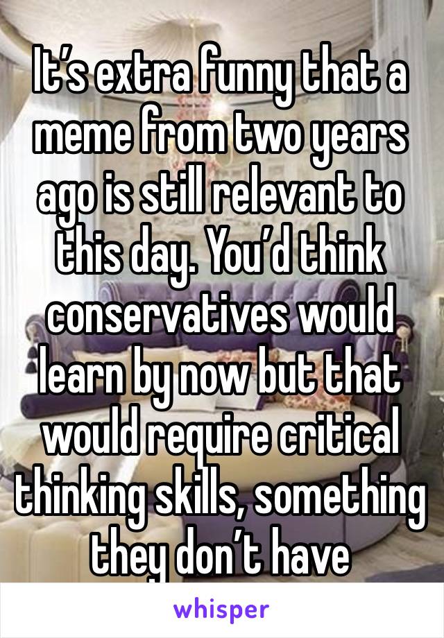 It’s extra funny that a meme from two years ago is still relevant to this day. You’d think conservatives would learn by now but that would require critical thinking skills, something they don’t have