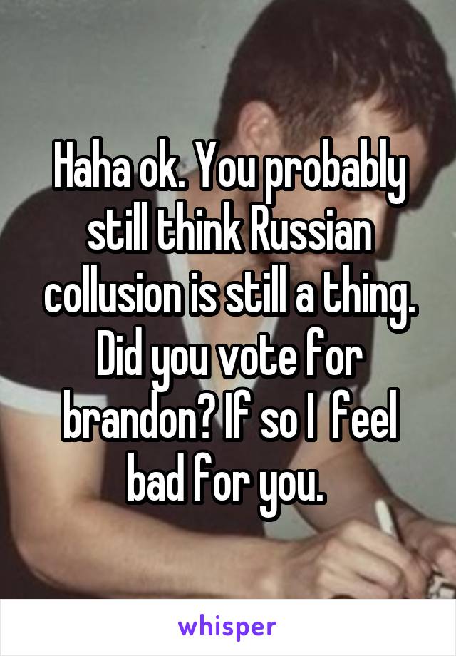 Haha ok. You probably still think Russian collusion is still a thing. Did you vote for brandon? If so I  feel bad for you. 