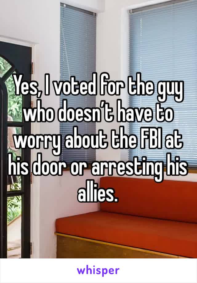 Yes, I voted for the guy who doesn’t have to worry about the FBI at his door or arresting his allies. 