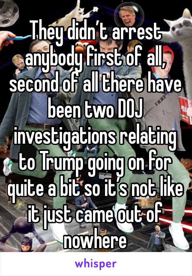 They didn’t arrest anybody first of all, second of all there have been two DOJ investigations relating to Trump going on for quite a bit so it’s not like it just came out of nowhere