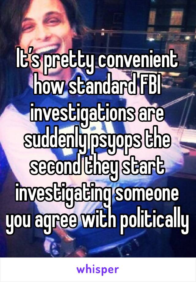 It’s pretty convenient how standard FBI investigations are suddenly psyops the second they start investigating someone you agree with politically 