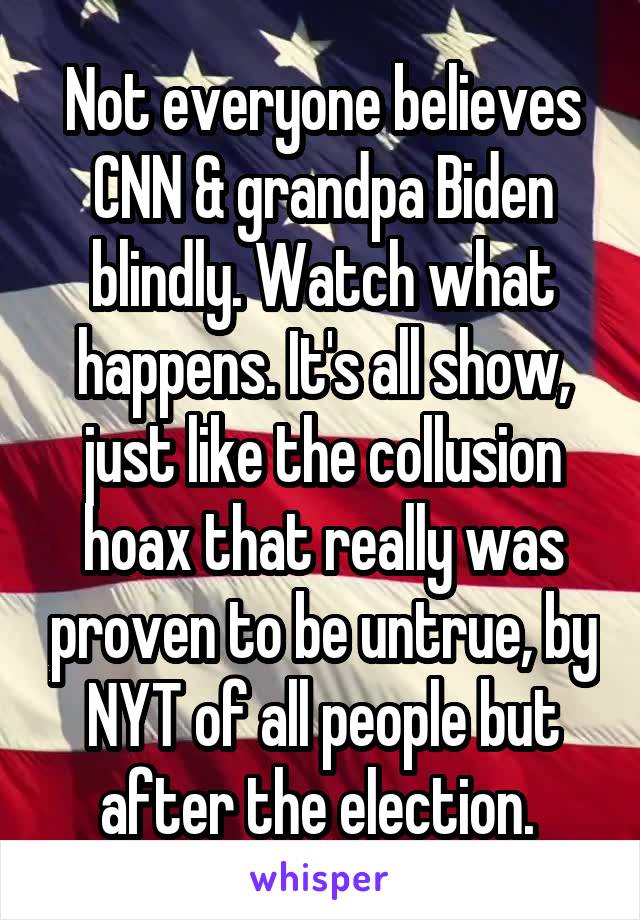 Not everyone believes CNN & grandpa Biden blindly. Watch what happens. It's all show, just like the collusion hoax that really was proven to be untrue, by NYT of all people but after the election. 