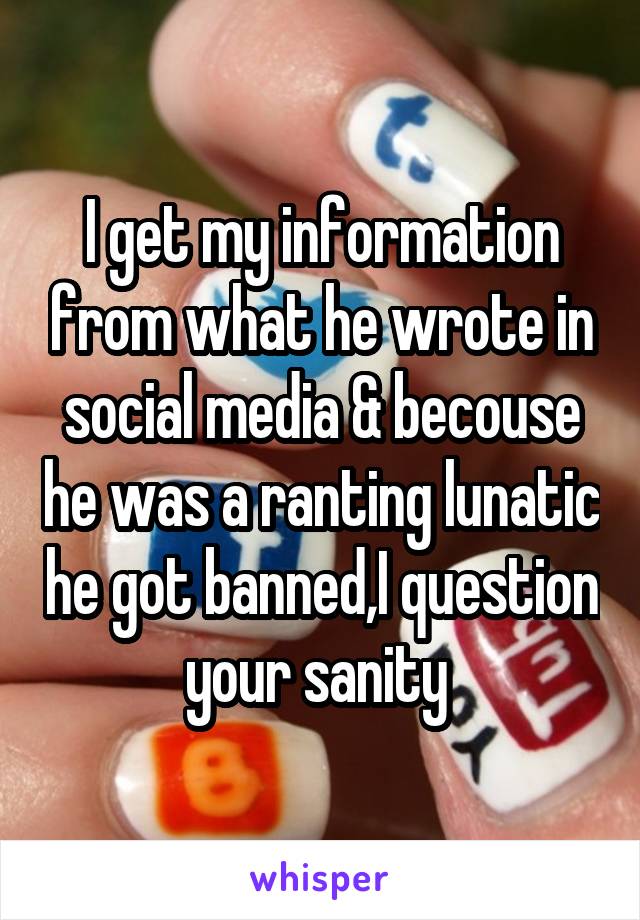 I get my information from what he wrote in social media & becouse he was a ranting lunatic he got banned,I question your sanity 