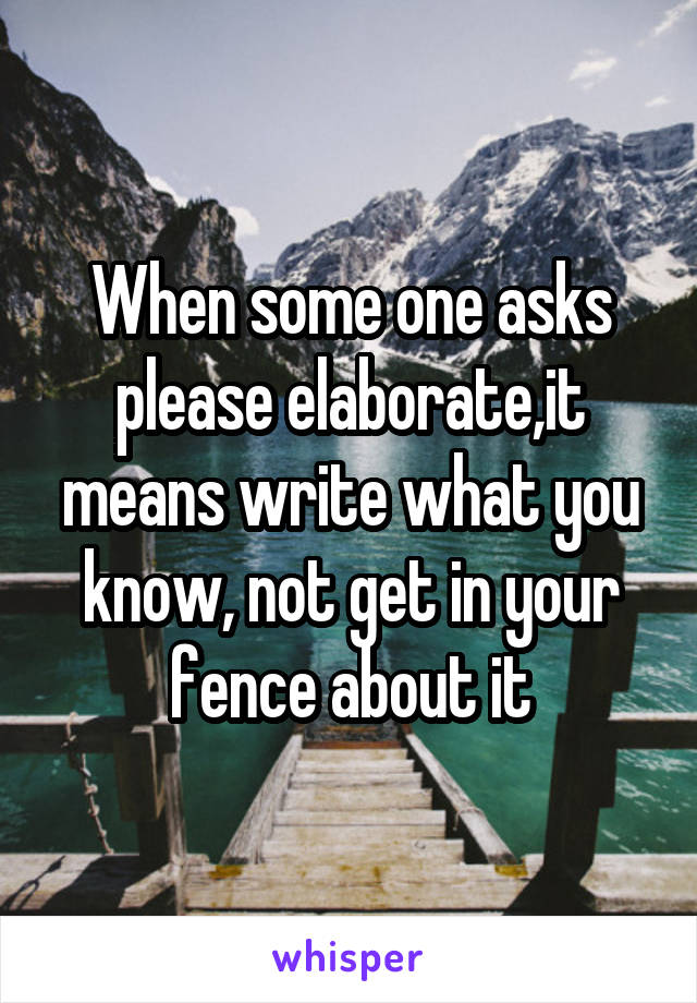 When some one asks please elaborate,it means write what you know, not get in your fence about it