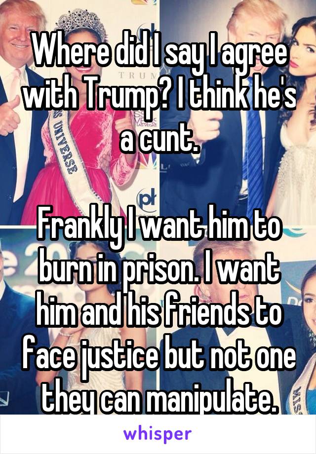 Where did I say I agree with Trump? I think he's a cunt.

Frankly I want him to burn in prison. I want him and his friends to face justice but not one they can manipulate.