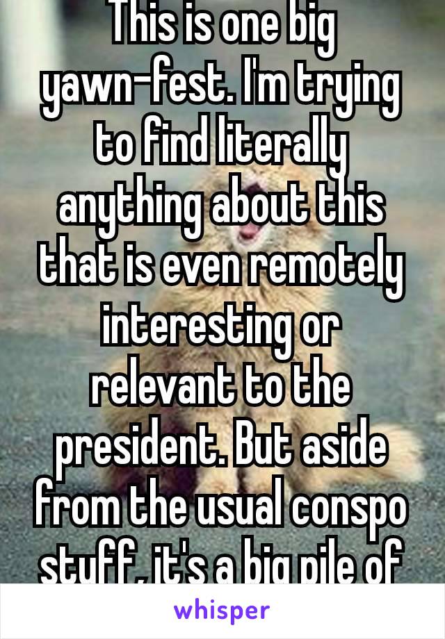 This is one big yawn-fest. I'm trying to find literally anything about this that is even remotely interesting or relevant to the president. But aside from the usual conspo stuff, it's a big pile of 💩