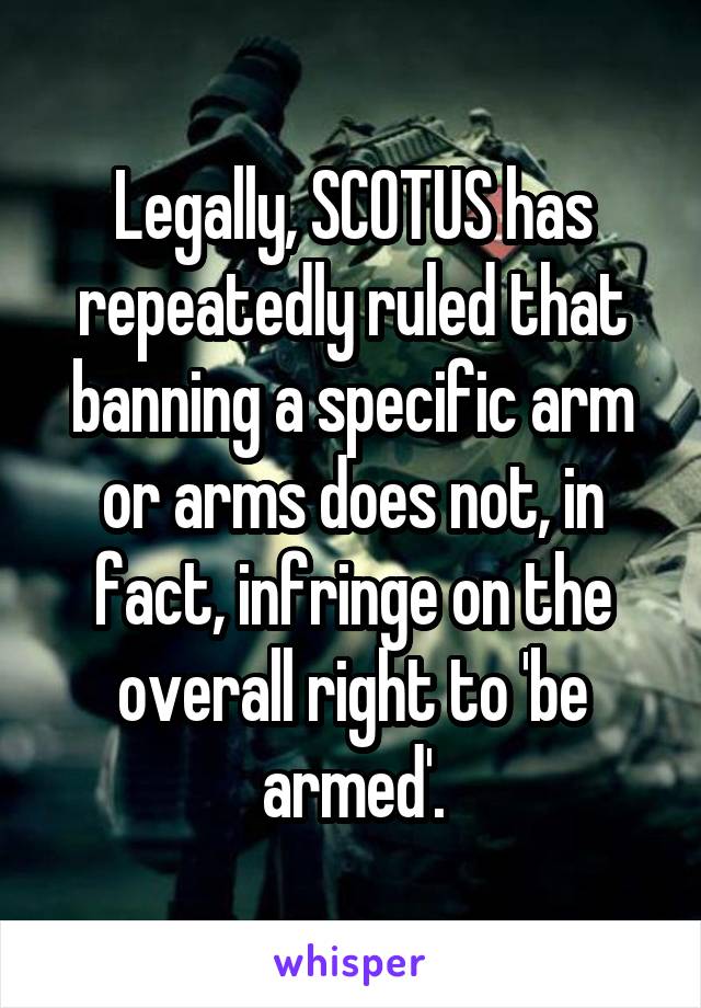 Legally, SCOTUS has repeatedly ruled that banning a specific arm or arms does not, in fact, infringe on the overall right to 'be armed'.