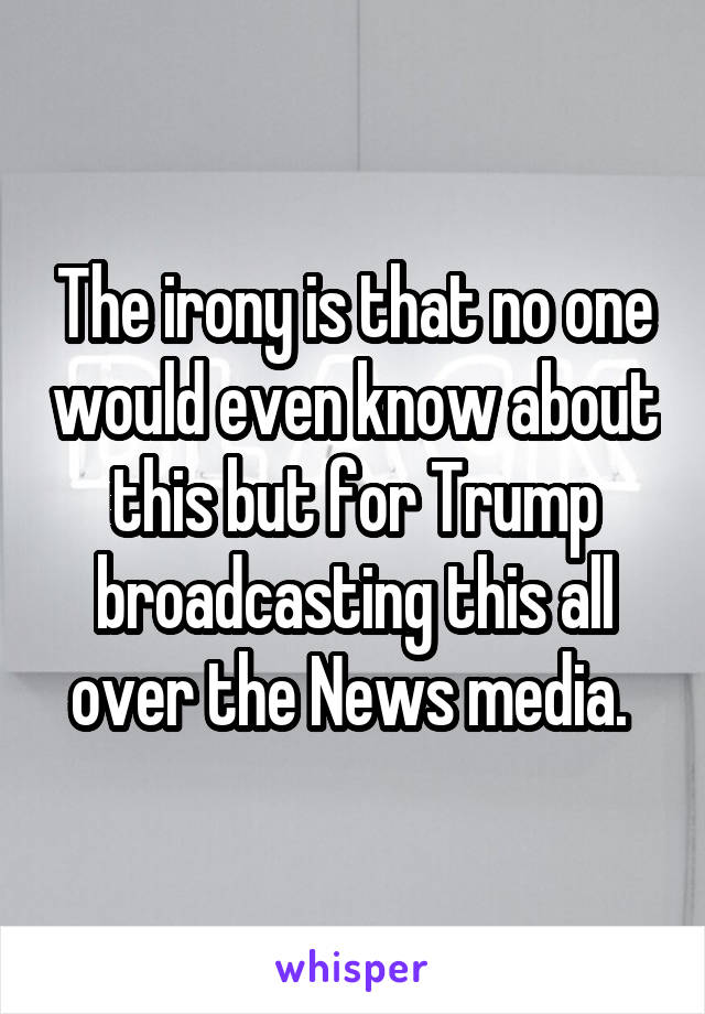 The irony is that no one would even know about this but for Trump broadcasting this all over the News media. 