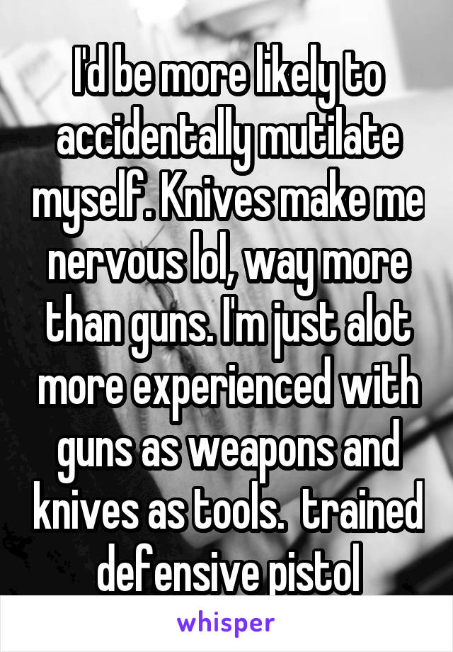 I'd be more likely to accidentally mutilate myself. Knives make me nervous lol, way more than guns. I'm just alot more experienced with guns as weapons and knives as tools.  trained defensive pistol