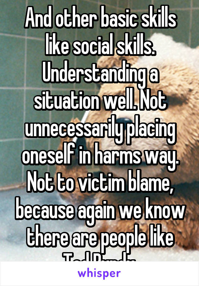 And other basic skills like social skills. Understanding a situation well. Not unnecessarily placing oneself in harms way. Not to victim blame, because again we know there are people like Ted Bundy.