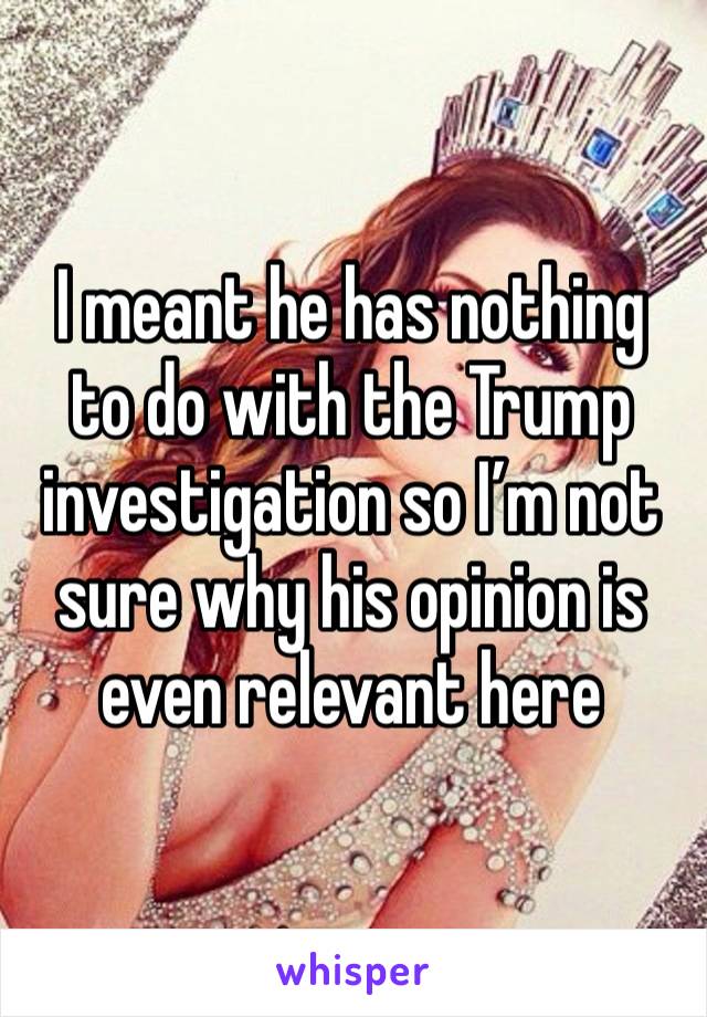 I meant he has nothing to do with the Trump investigation so I’m not sure why his opinion is even relevant here