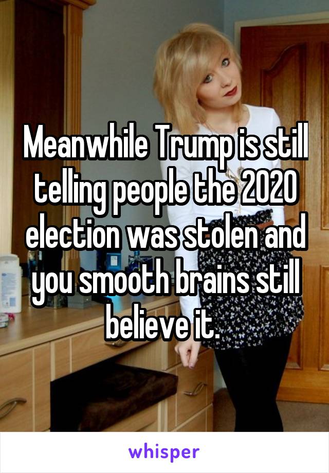 Meanwhile Trump is still telling people the 2020 election was stolen and you smooth brains still believe it. 