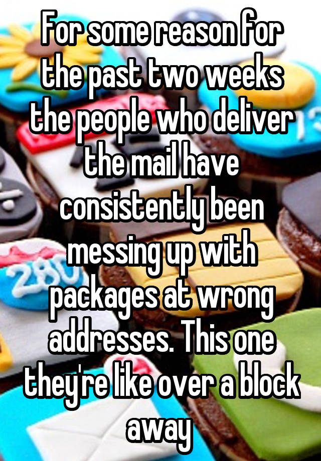 For some reason for the past two weeks the people who deliver the mail have consistently been messing up with packages at wrong addresses. This one they're like over a block away 