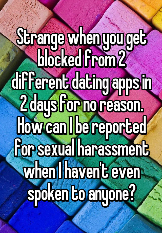 Strange when you get blocked from 2 different dating apps in 2 days for no reason. How can I be reported for sexual harassment when I haven't even spoken to anyone?