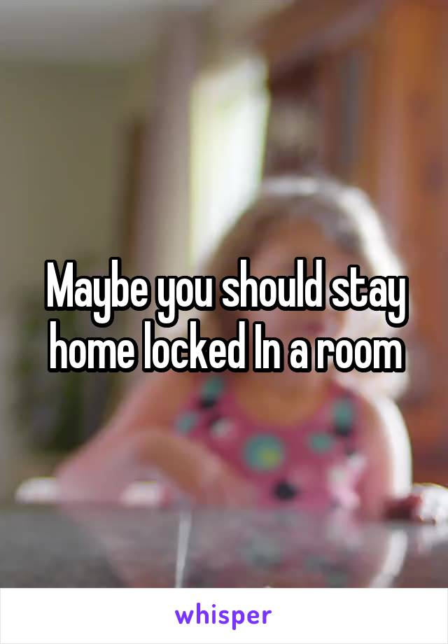 Maybe you should stay home locked In a room