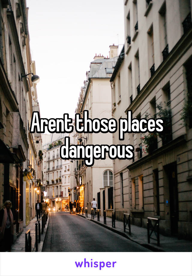 Arent those places dangerous