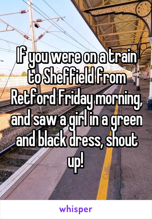 If you were on a train to Sheffield from Retford Friday morning, and saw a girl in a green and black dress, shout up! 