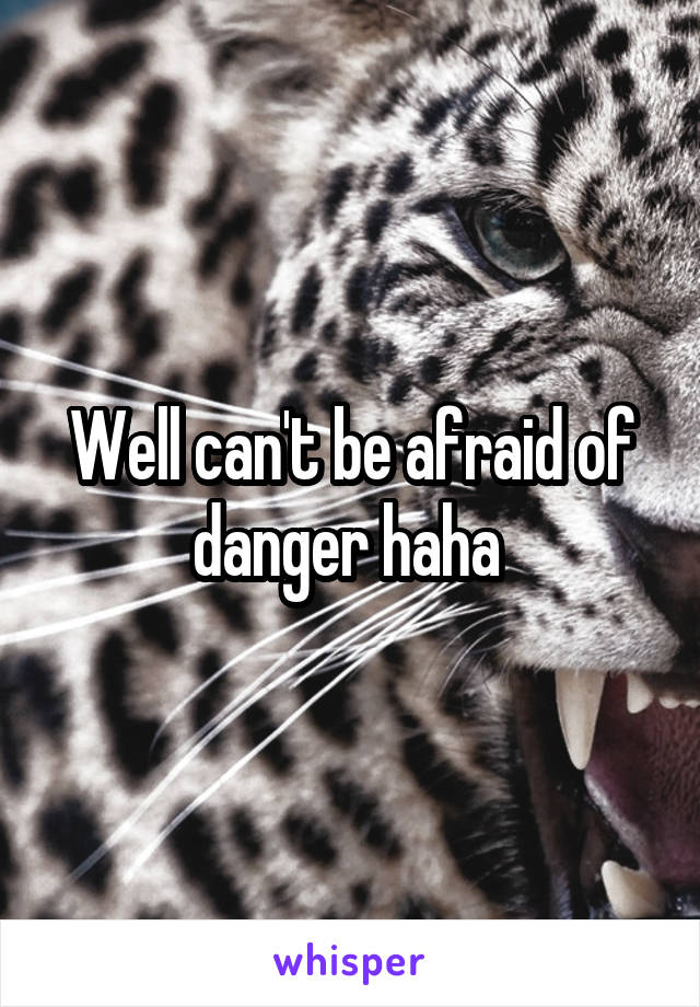 Well can't be afraid of danger haha 