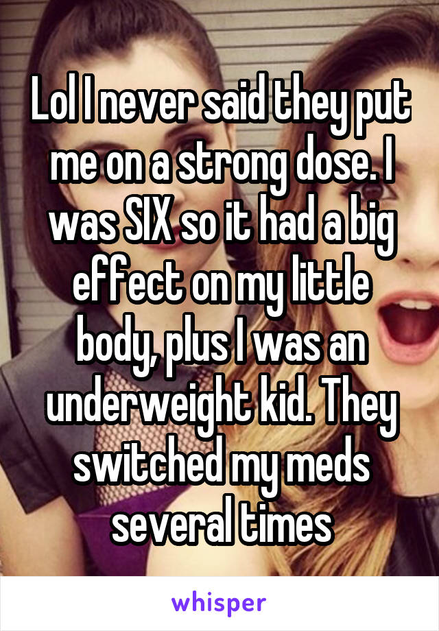 Lol I never said they put me on a strong dose. I was SIX so it had a big effect on my little body, plus I was an underweight kid. They switched my meds several times