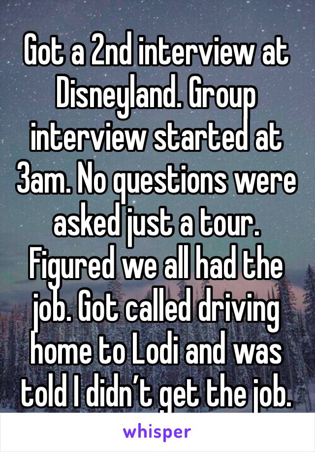 Got a 2nd interview at Disneyland. Group interview started at 3am. No questions were asked just a tour. Figured we all had the job. Got called driving home to Lodi and was told I didn’t get the job. 