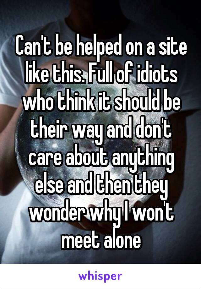 Can't be helped on a site like this. Full of idiots who think it should be their way and don't care about anything else and then they wonder why I won't meet alone