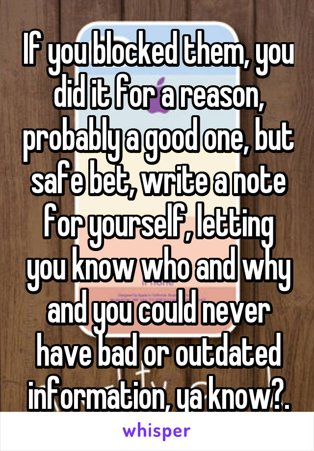 If you blocked them, you did it for a reason, probably a good one, but safe bet, write a note for yourself, letting you know who and why and you could never have bad or outdated information, ya know?.