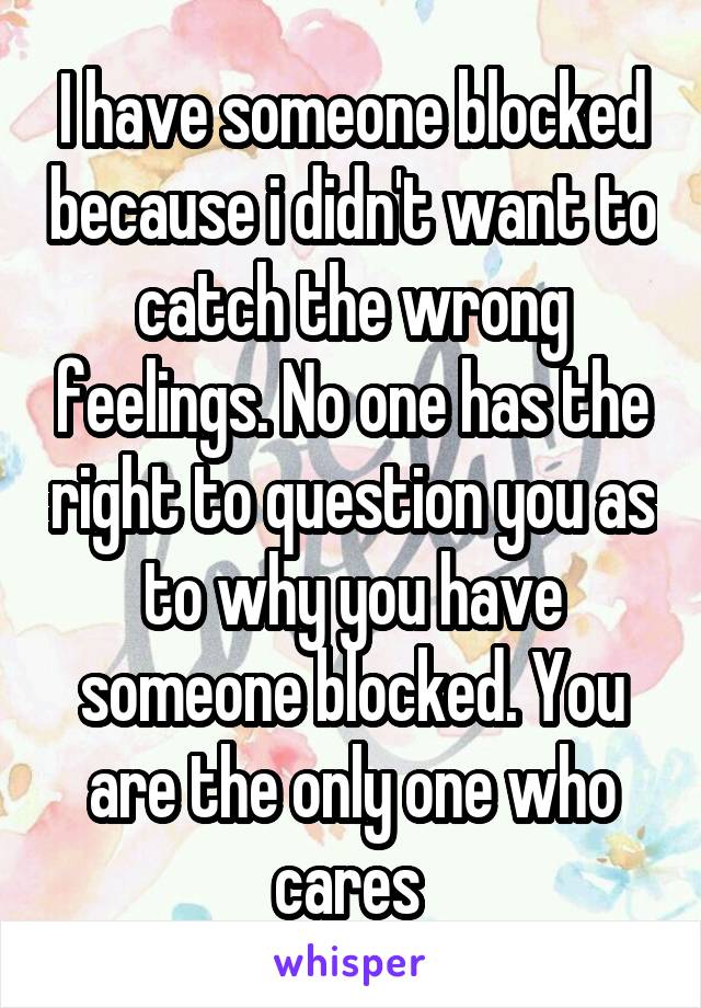 I have someone blocked because i didn't want to catch the wrong feelings. No one has the right to question you as to why you have someone blocked. You are the only one who cares 