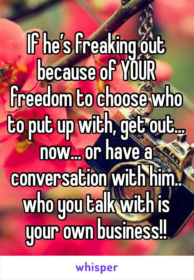 If he’s freaking out because of YOUR freedom to choose who to put up with, get out… now… or have a conversation with him.. who you talk with is your own business!!