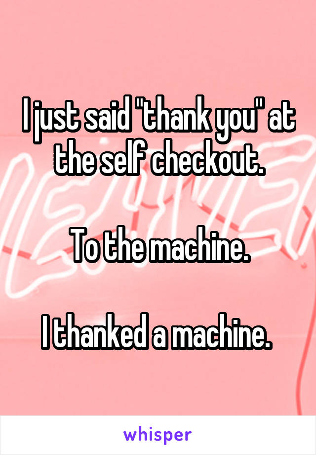 I just said "thank you" at the self checkout.

To the machine.

I thanked a machine. 