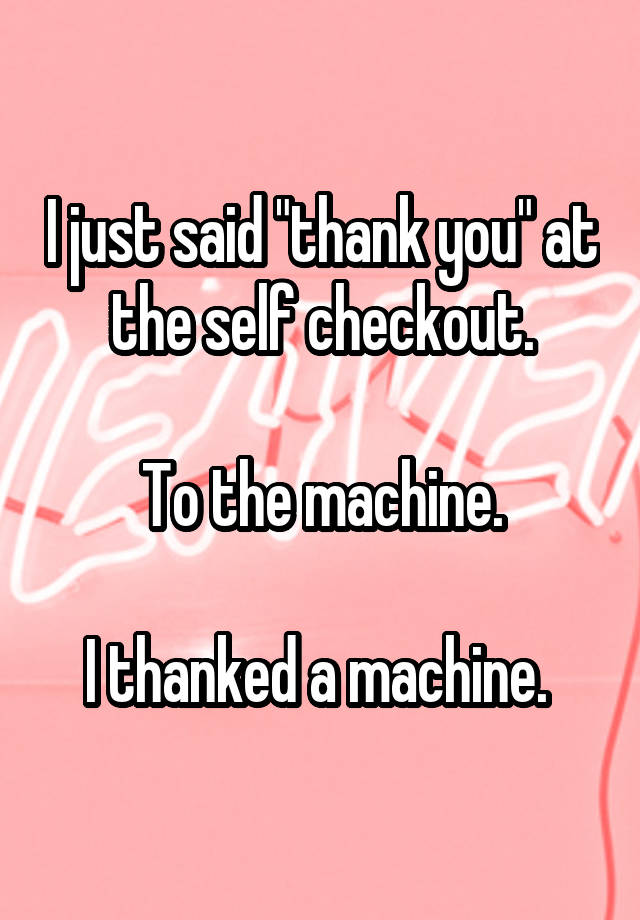 I just said "thank you" at the self checkout.

To the machine.

I thanked a machine. 