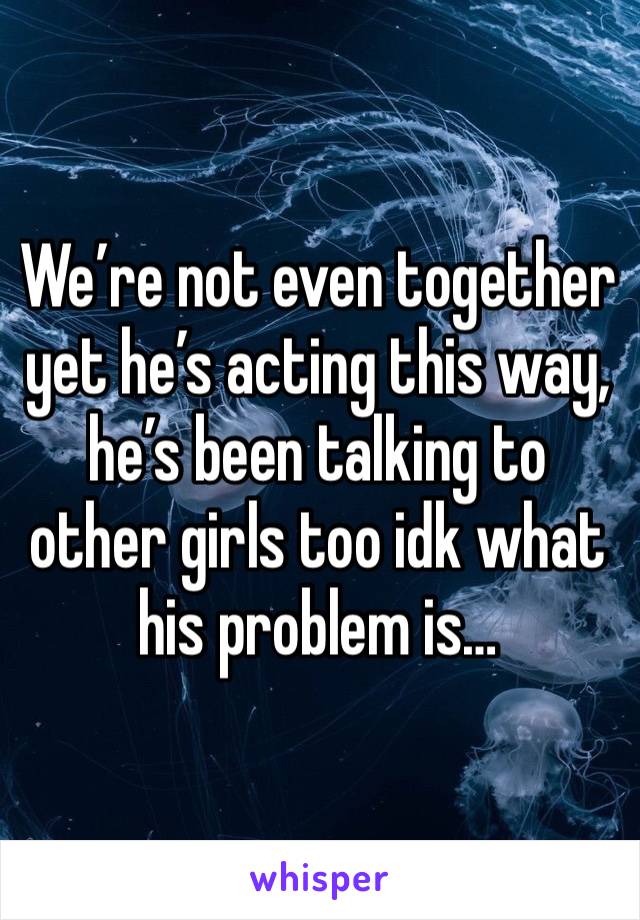 We’re not even together yet he’s acting this way, he’s been talking to other girls too idk what his problem is… 