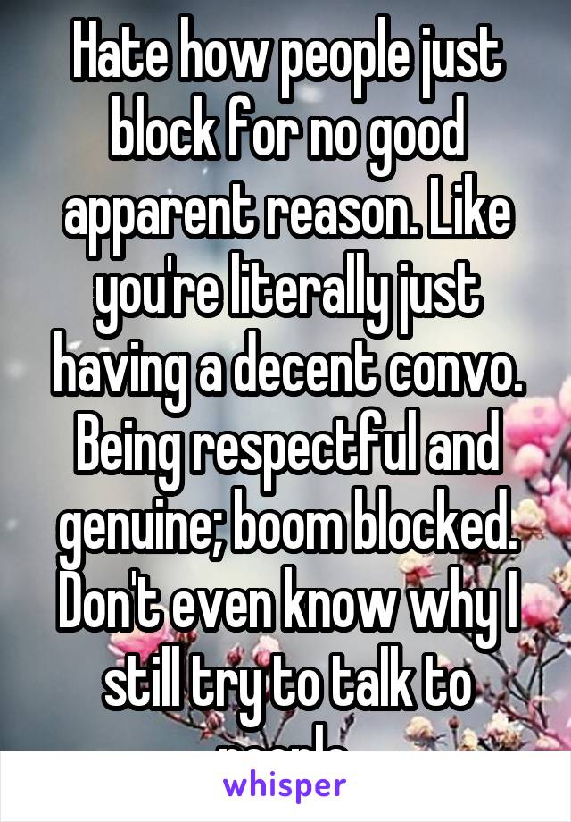 Hate how people just block for no good apparent reason. Like you're literally just having a decent convo. Being respectful and genuine; boom blocked. Don't even know why I still try to talk to people.