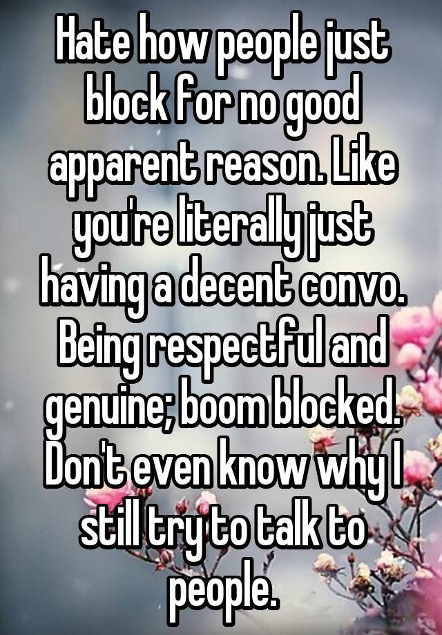 Hate how people just block for no good apparent reason. Like you're literally just having a decent convo. Being respectful and genuine; boom blocked. Don't even know why I still try to talk to people.