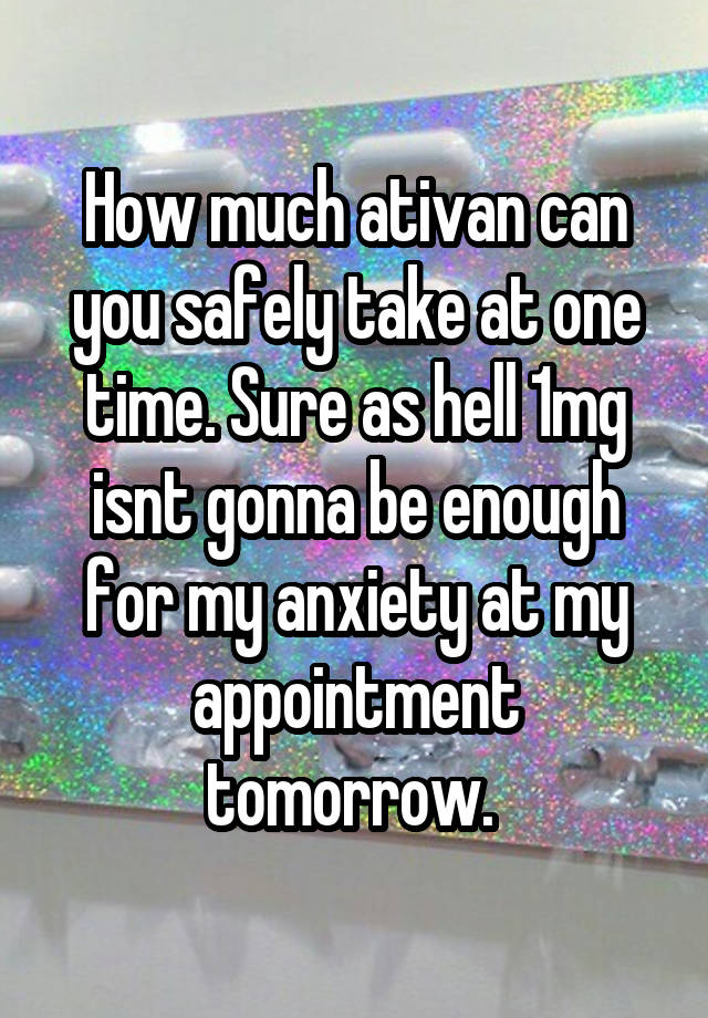 How much ativan can you safely take at one time. Sure as hell 1mg isnt gonna be enough for my anxiety at my appointment tomorrow. 