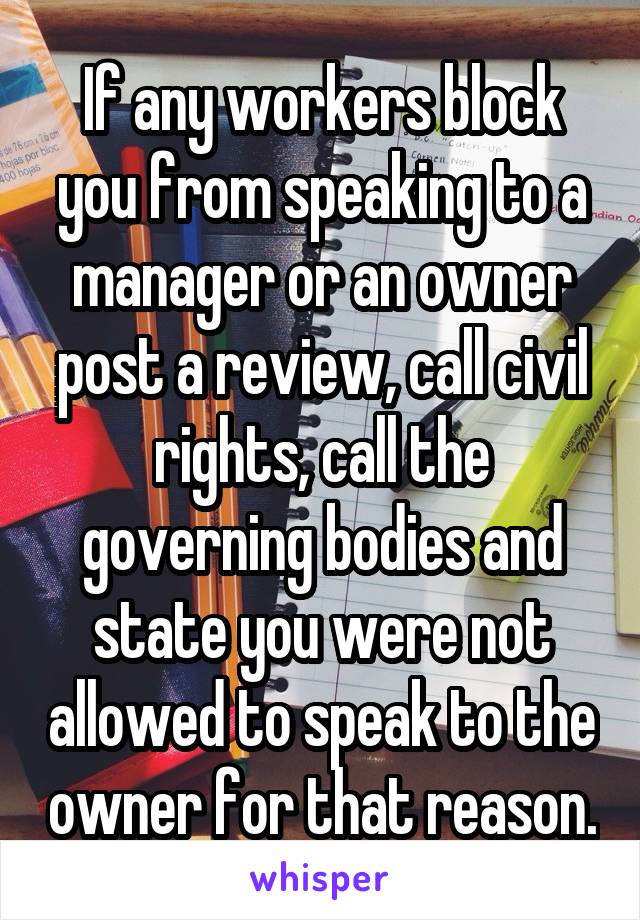 If any workers block you from speaking to a manager or an owner post a review, call civil rights, call the governing bodies and state you were not allowed to speak to the owner for that reason.