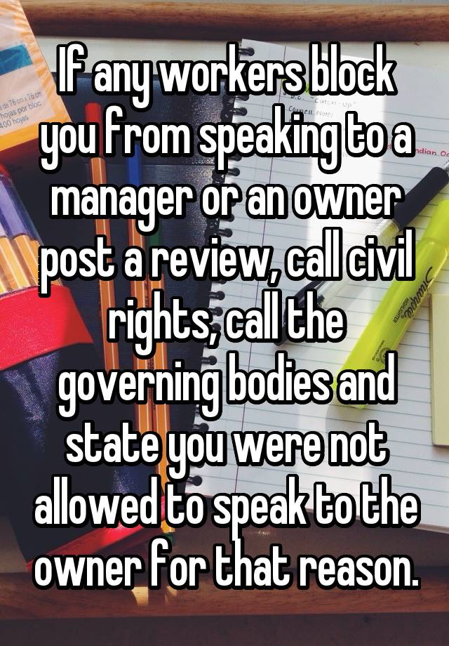 If any workers block you from speaking to a manager or an owner post a review, call civil rights, call the governing bodies and state you were not allowed to speak to the owner for that reason.