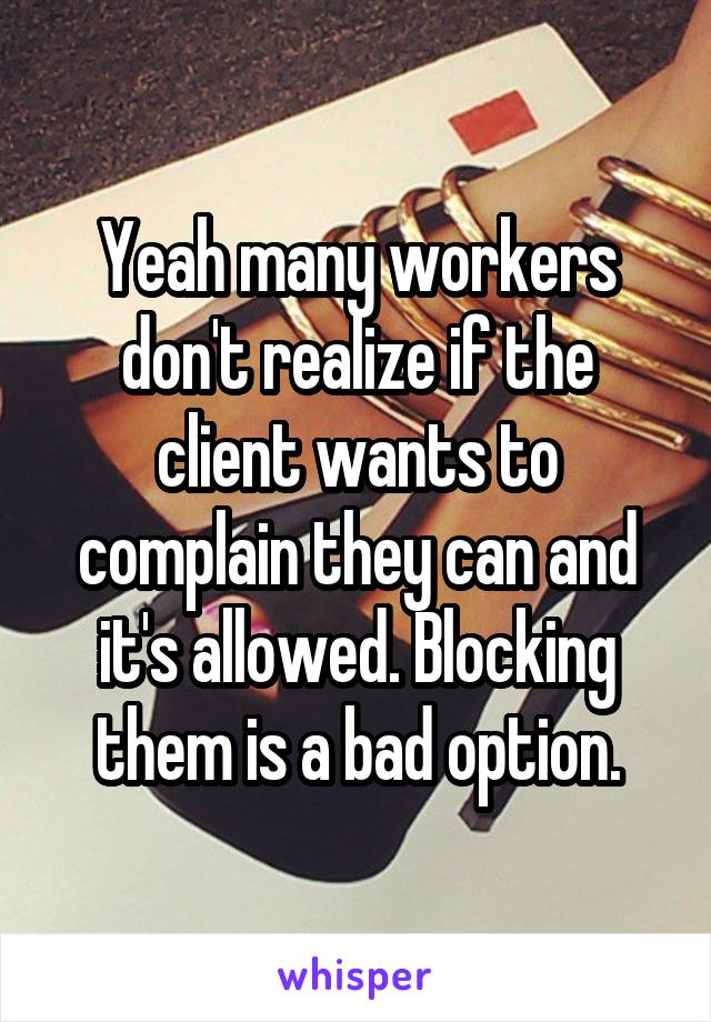 Yeah many workers don't realize if the client wants to complain they can and it's allowed. Blocking them is a bad option.