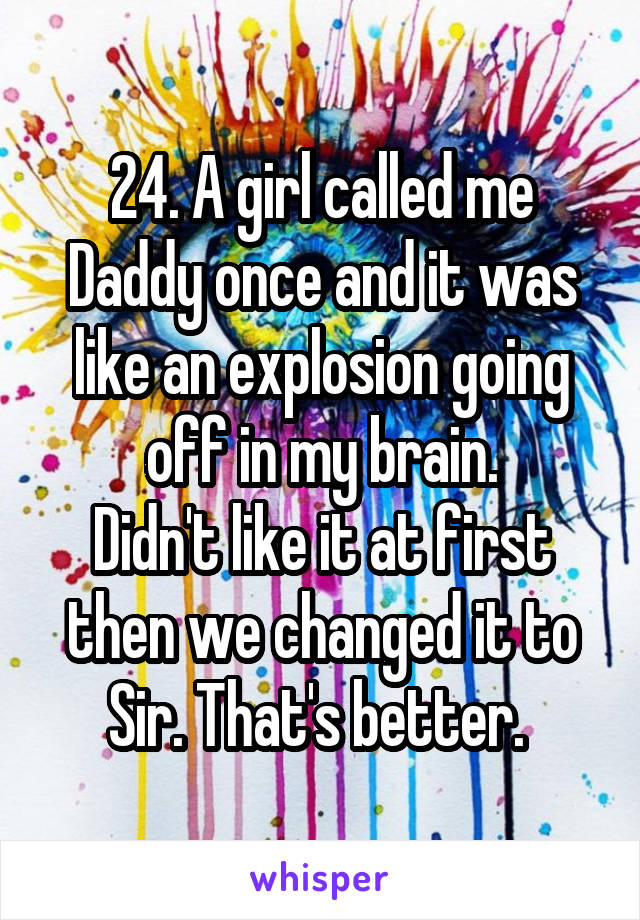 24. A girl called me Daddy once and it was like an explosion going off in my brain.
Didn't like it at first then we changed it to Sir. That's better. 