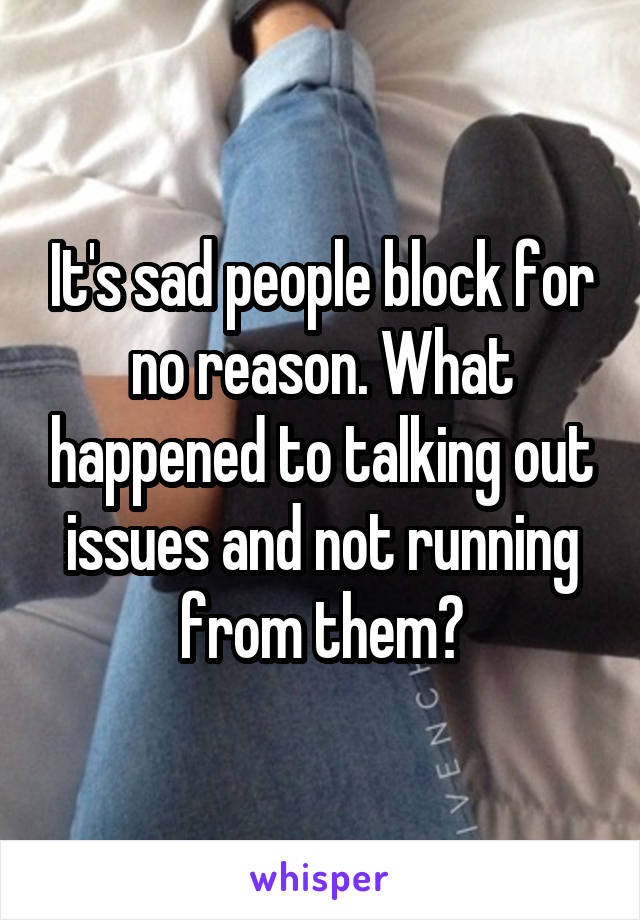 It's sad people block for no reason. What happened to talking out issues and not running from them?